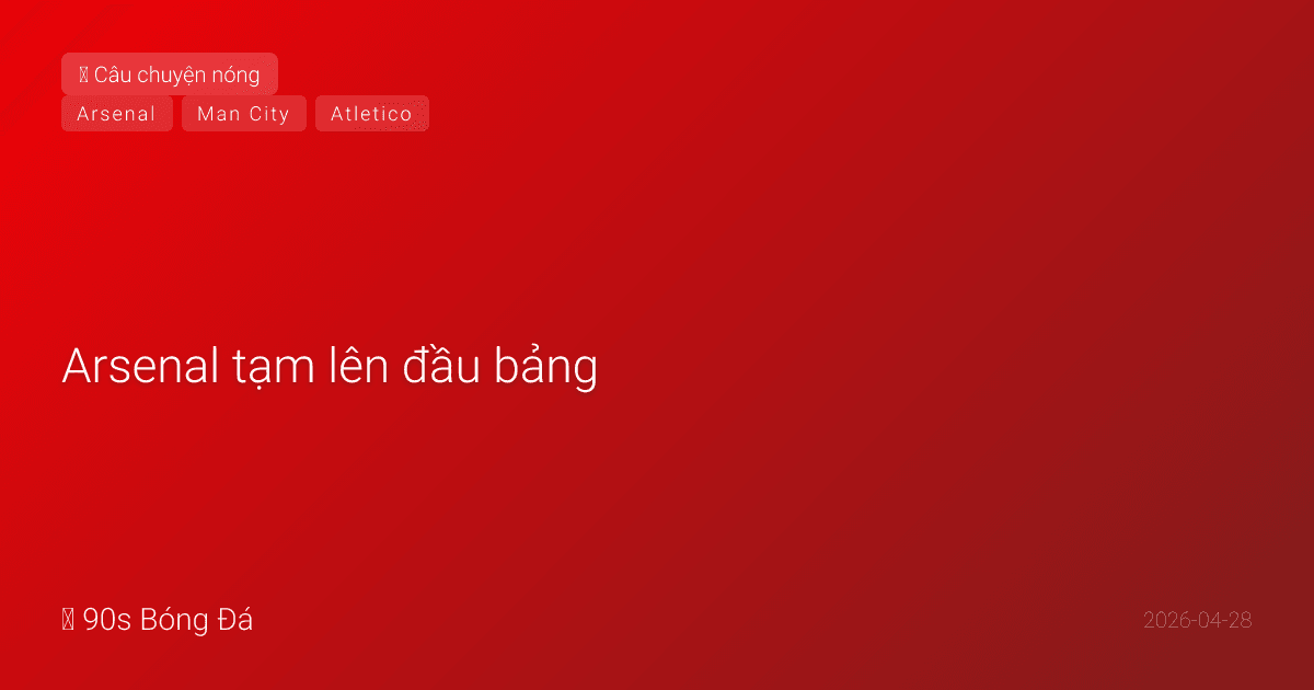 28/04: Arsenal tạm lên đầu bảng — nhưng City còn 1 trận, và Atletico đang chờ
