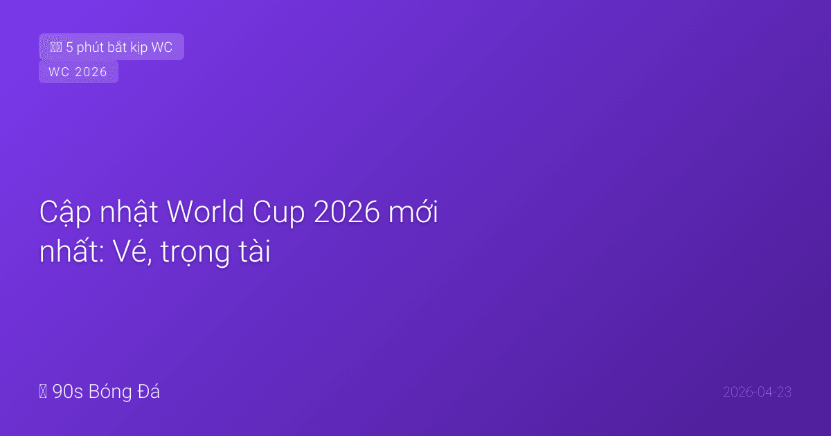 Cập nhật World Cup 2026 mới nhất: Vé, trọng tài, bài hát chính thức, và những lo ngại còn lại