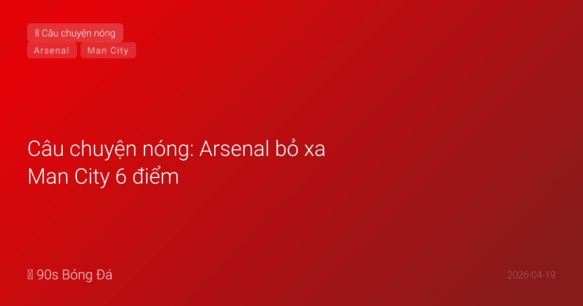 Câu chuyện nóng: Arsenal bỏ xa Man City 6 điểm — Chức vô địch đã trong tầm tay?