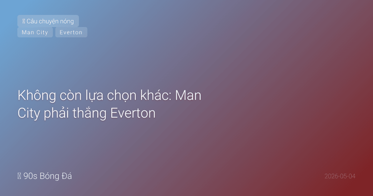 Không còn lựa chọn khác: Man City phải thắng Everton — nhưng Everton không dễ bắt nạt