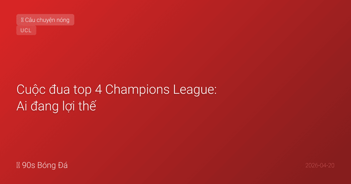 Cuộc đua top 4 Champions League: Ai đang lợi thế, ai đang thất thế?