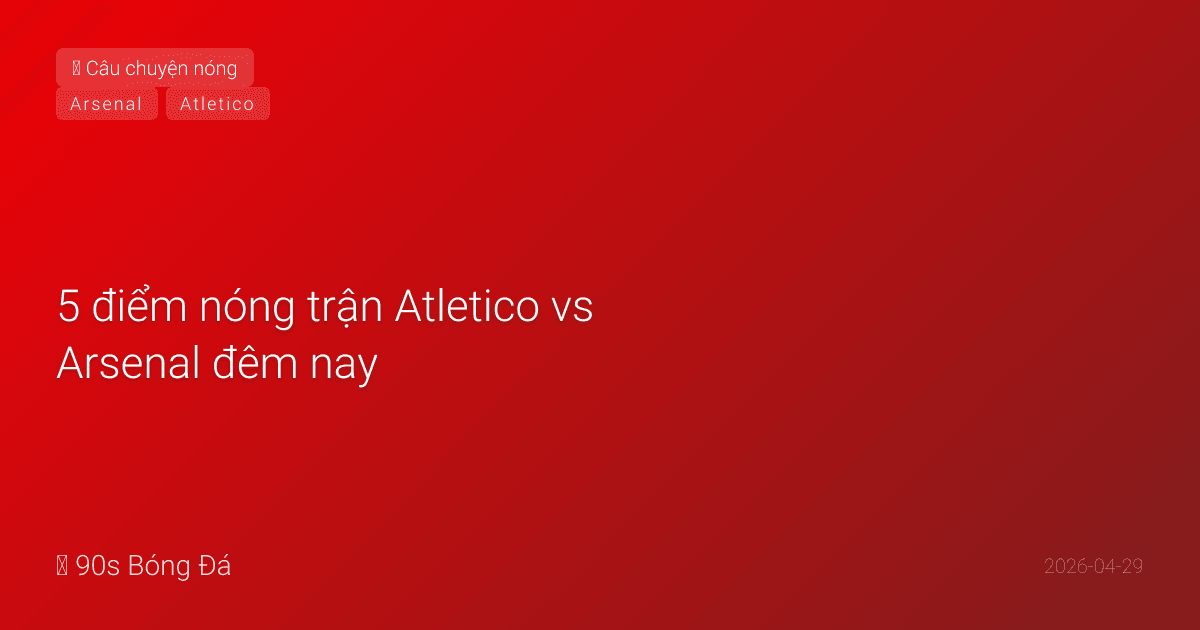 29/04: 5 điểm nóng trận Atletico vs Arsenal đêm nay — Simeone sẽ 'khóa' hay 'xé'?