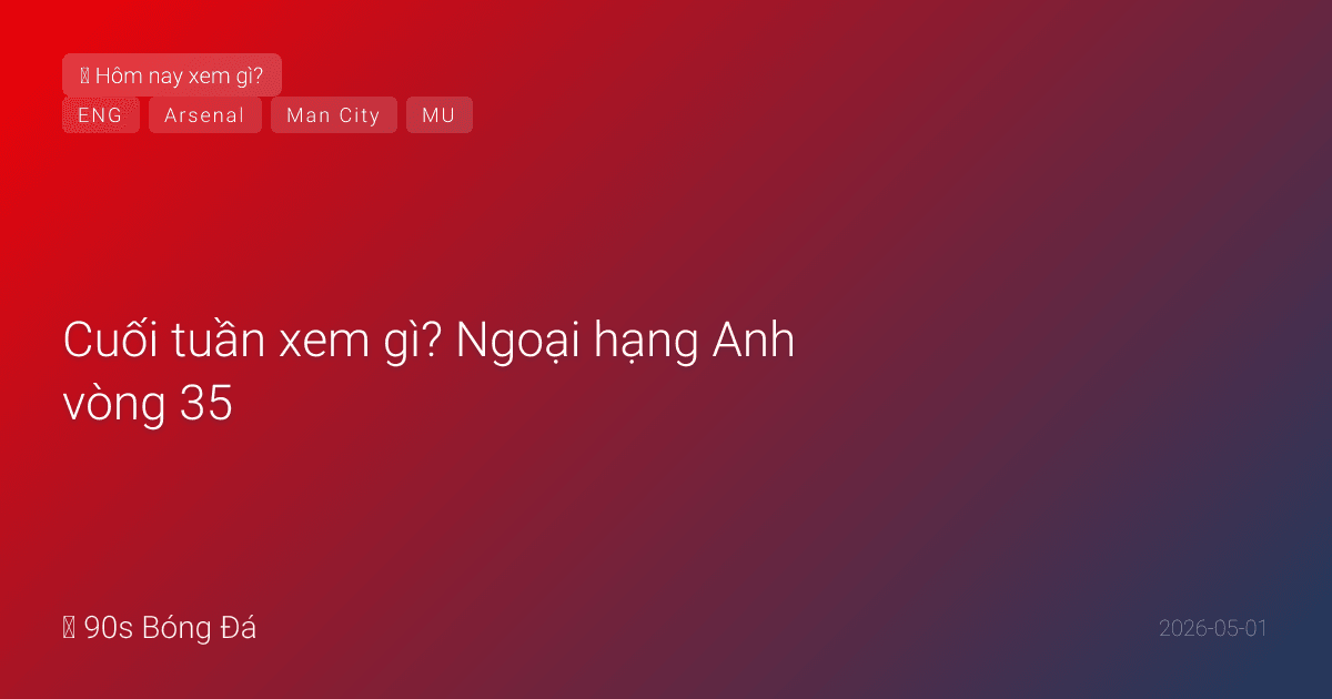 Cuối tuần xem gì? Ngoại hạng Anh vòng 35 — Arsenal bứt tốc, MU vs Liverpool, Villa vs Spurs, City trận bù