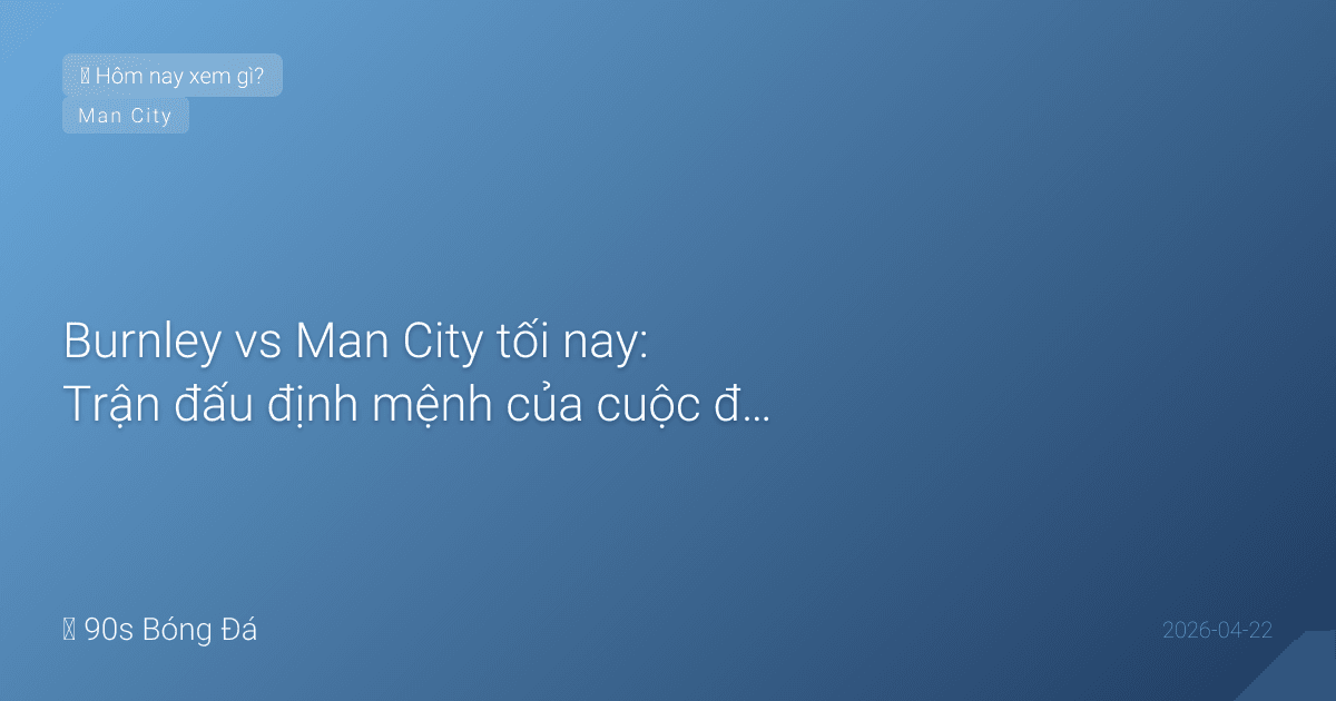 Burnley vs Man City tối nay: Trận đấu định mệnh của cuộc đua vô địch