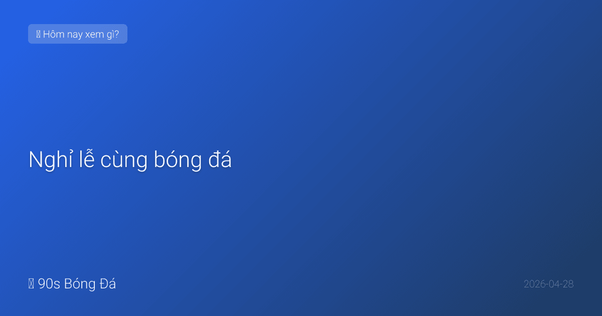 28/04: Nghỉ lễ cùng bóng đá — Lịch siêu đại tiệc từ nay đến hết 30/4-1/5