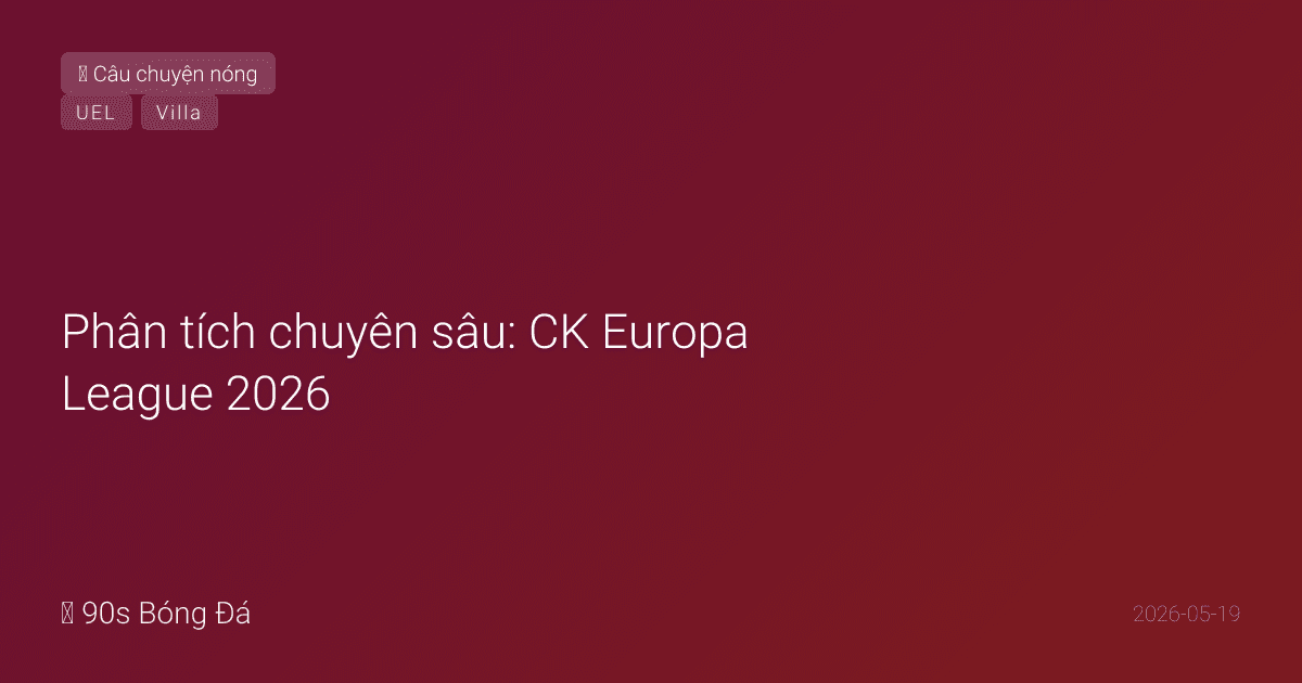 Phân tích chuyên sâu: CK Europa League 2026 — Aston Villa vs Freiburg tại Istanbul. Emery vua C2 (4 lần VĐ) gặp Cinderella Rừng Đen. Ai viết nên lịch sử?