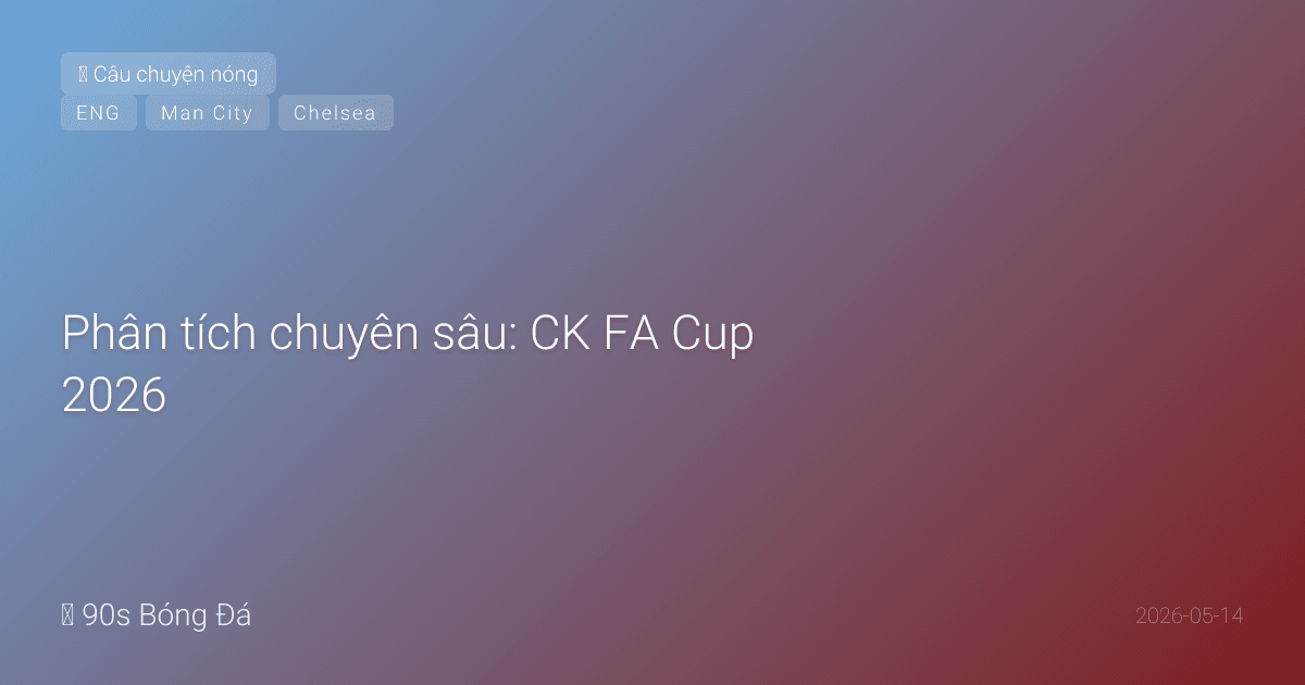 Phân tích chuyên sâu: CK FA Cup 2026 — Man City vs Chelsea. Đội mệt nhất gặp đội bất ổn nhất. Palmer gặp lại người cũ. Ai cần danh hiệu này hơn?