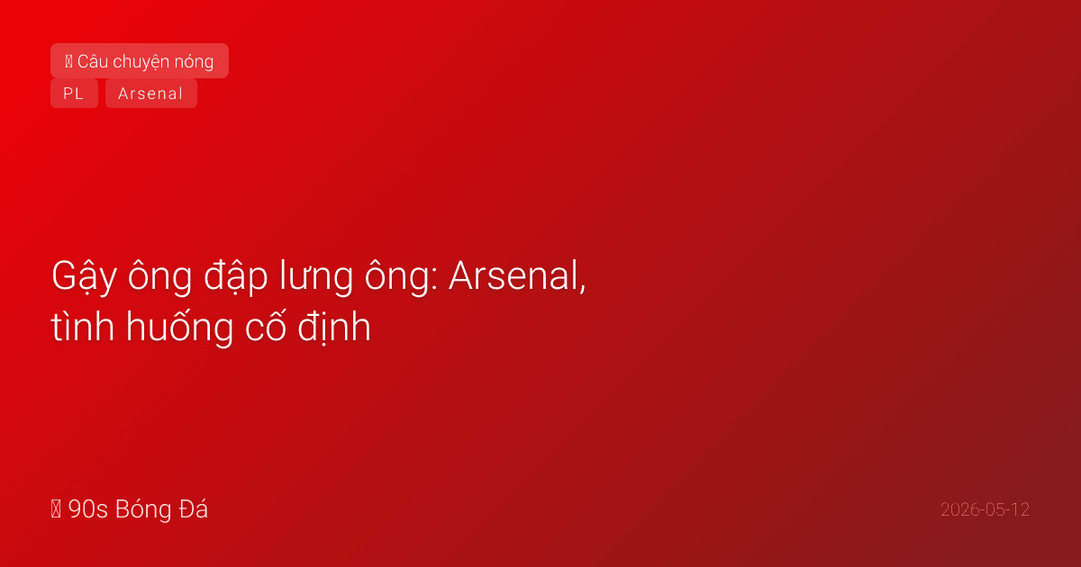 Gậy ông KHÔNG đập lưng ông: Arsenal, tình huống cố định, và 4 phút 17 giây thay đổi Premier League
