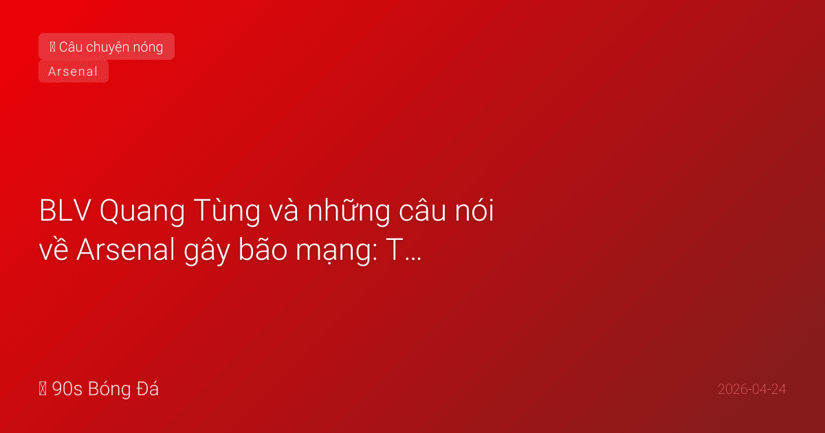 BLV Quang Tùng và những câu nói về Arsenal gây bão mạng: Từ 'Hội chứng tháng Tư' đến 'Đứng dậy nổi không đây?'