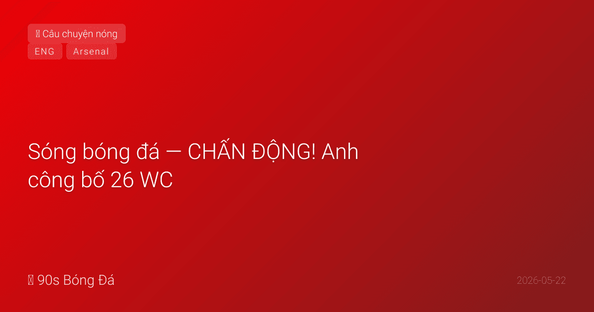 22/05: Sóng bóng đá — CHẤN ĐỘNG! Anh công bố 26 WC: Palmer OUT! Foden OUT! Maguire OUT! Toney VÀO từ Saudi. Mainoo, Madueke, Livramento VÀO. Tuchel gây sốc. PL ngày cuối T7 — Arsenal nâng cúp
