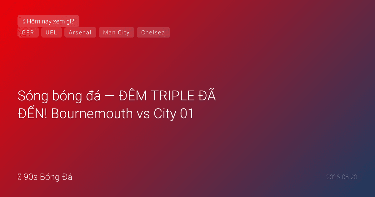 20/05: Sóng bóng đá — ĐÊM TRIPLE ĐÃ ĐẾN! Bournemouth vs City 01:30 (Arsenal VĐ?), Chelsea vs Spurs 02:15 (WHU xuống hạng?), CK Europa League Villa vs Freiburg Istanbul ĐÊM NAY. Đức công bố WC ngày mai