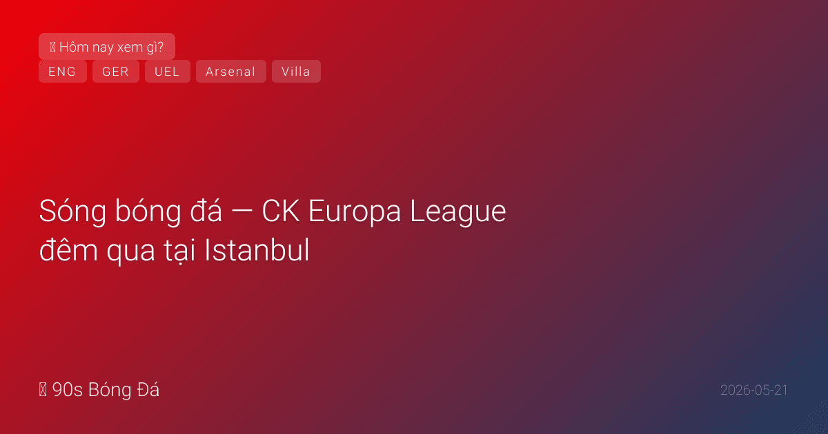 21/05: Sóng bóng đá — CK Europa League đêm qua tại Istanbul: Villa vs Freiburg — Emery nhắm VĐ thứ 5. Đức công bố 26 WC HÔM NAY — Neuer số 1, Karl (18)? 4 thủ môn? Anh NGÀY MAI. Arsenal VĐ PL — giờ nhắm CK C1 Budapest 30/05