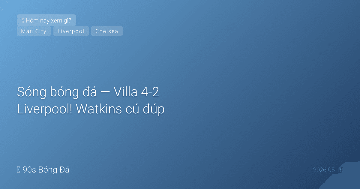 16/05: Sóng bóng đá — Villa 4-2 Liverpool! Watkins cú đúp, McGinn bàn đẹp — Villa chắc suất C1. Liverpool xấu hổ. CK FA Cup ĐÊM NAY 21:00: City vs Chelsea. Ngày mai PL vòng 37: Newcastle vs West Ham (trụ hạng)