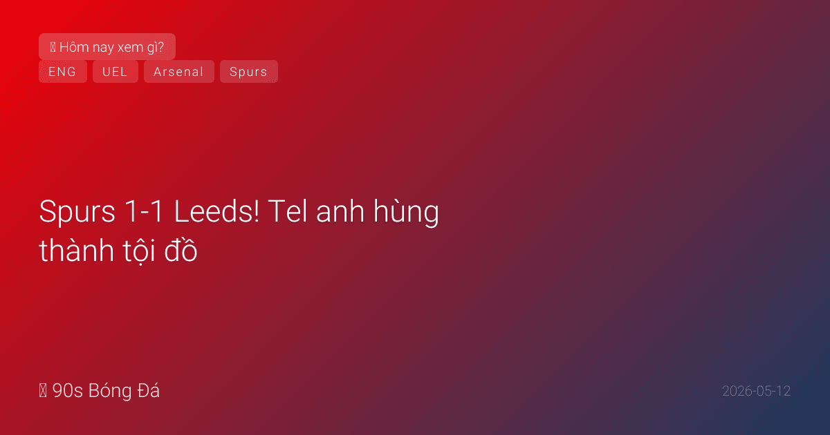 12/05: Tin 12 giờ qua — Spurs 1-1 Leeds! Tel anh hùng thành tội đồ. West Ham sống lại hy vọng. Arsenal lên kế hoạch chuyển nhượng hè: Kvaratskhelia, Gordon — bán White, Trossard? CK Europa League 20/05