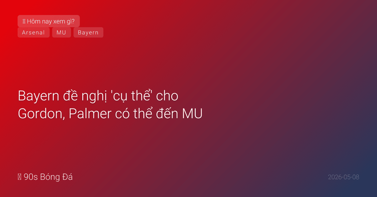 08/05: Tin 4 giờ qua — Bayern đề nghị 'cụ thể' cho Gordon, Palmer có thể đến MU, Arsenal giữ Lewis-Skelly, đêm qua BK C2 lượt về