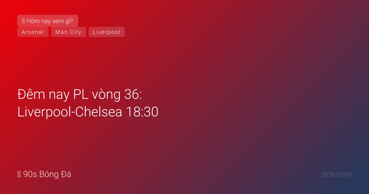 09/05: Tin 4 giờ qua — Đêm nay PL vòng 36: Liverpool-Chelsea 18:30, City-Brentford 23:30. Ngày mai: Arsenal VĐ? El Clasico 02:00. WC deadline CN