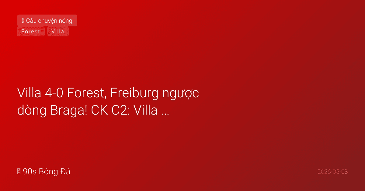 08/05: Tin 4 giờ qua — Villa 4-0 Forest, Freiburg ngược dòng Braga! CK C2: Villa vs Freiburg, Istanbul 20/05. Emery lại vào chung kết