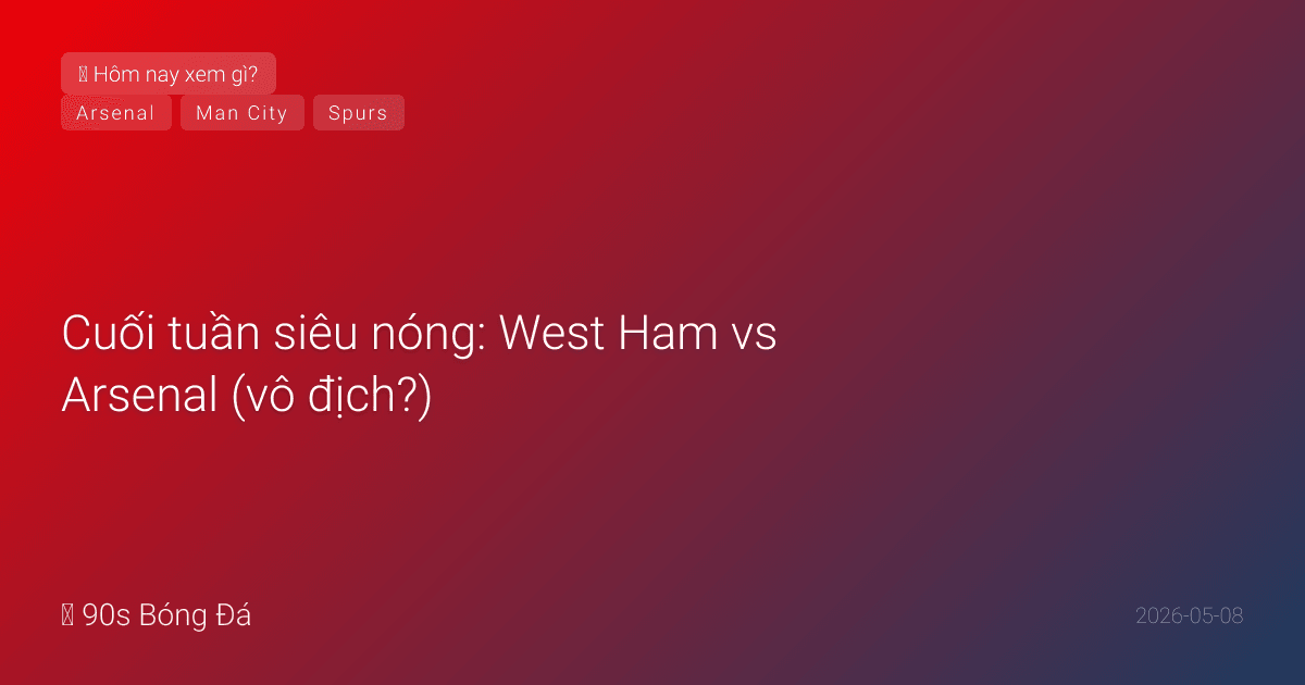 08/05: Tin 4 giờ qua — Cuối tuần siêu nóng: West Ham vs Arsenal (vô địch?), El Clasico (Mbappé trở lại!), City vs Brentford, Spurs vs Leeds (trụ hạng). WC deadline Chủ nhật