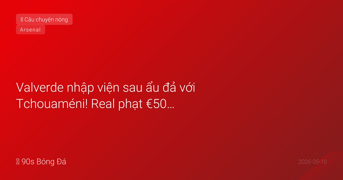 10/05: Tin 4 giờ qua — Valverde nhập viện sau ẩu đả với Tchouaméni! Real phạt €500K mỗi người. Đêm nay: Arsenal 22:30, El Clasico 02:00