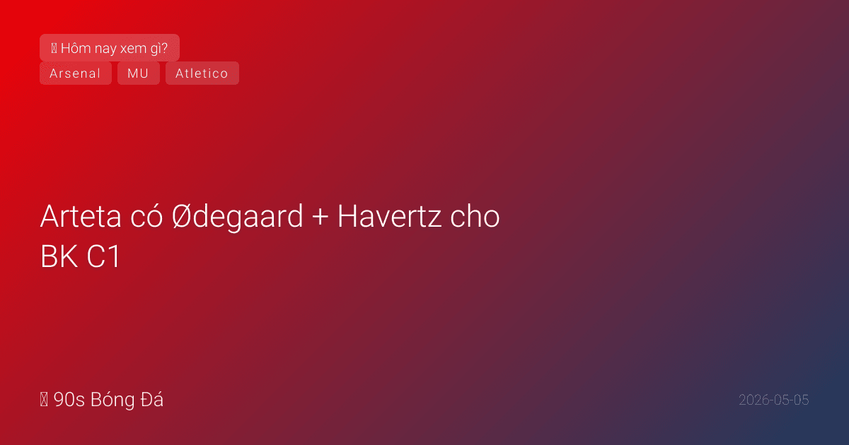 05/05: Tin 6 giờ qua — Arteta có Ødegaard + Havertz cho BK C1, Carvajal bị Real Madrid thải, MU nhắm Malen, đêm nay Arsenal vs Atletico 02:00