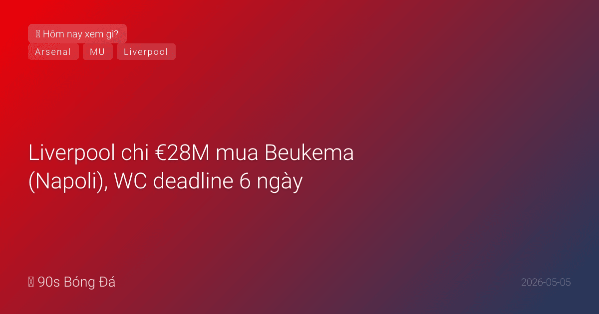 05/05: Tin 6 giờ qua — Liverpool chi €28M mua Beukema (Napoli), WC deadline 6 ngày, Parlour khuyên Arsenal bán Jesus mua Álvarez, đêm nay BK C1