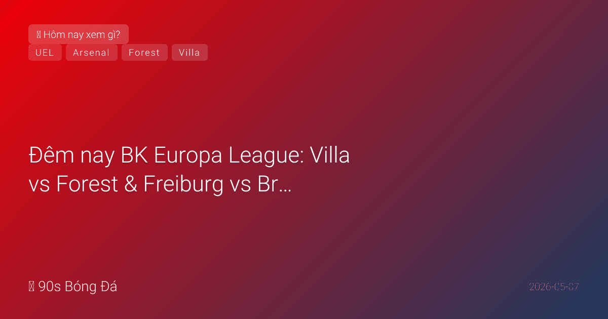 07/05: Tin 6 giờ qua — Đêm nay BK Europa League: Villa vs Forest & Freiburg vs Braga. Emery vua C2 vs Forest 10 bất bại. Arsenal chờ đối thủ chung kết C1