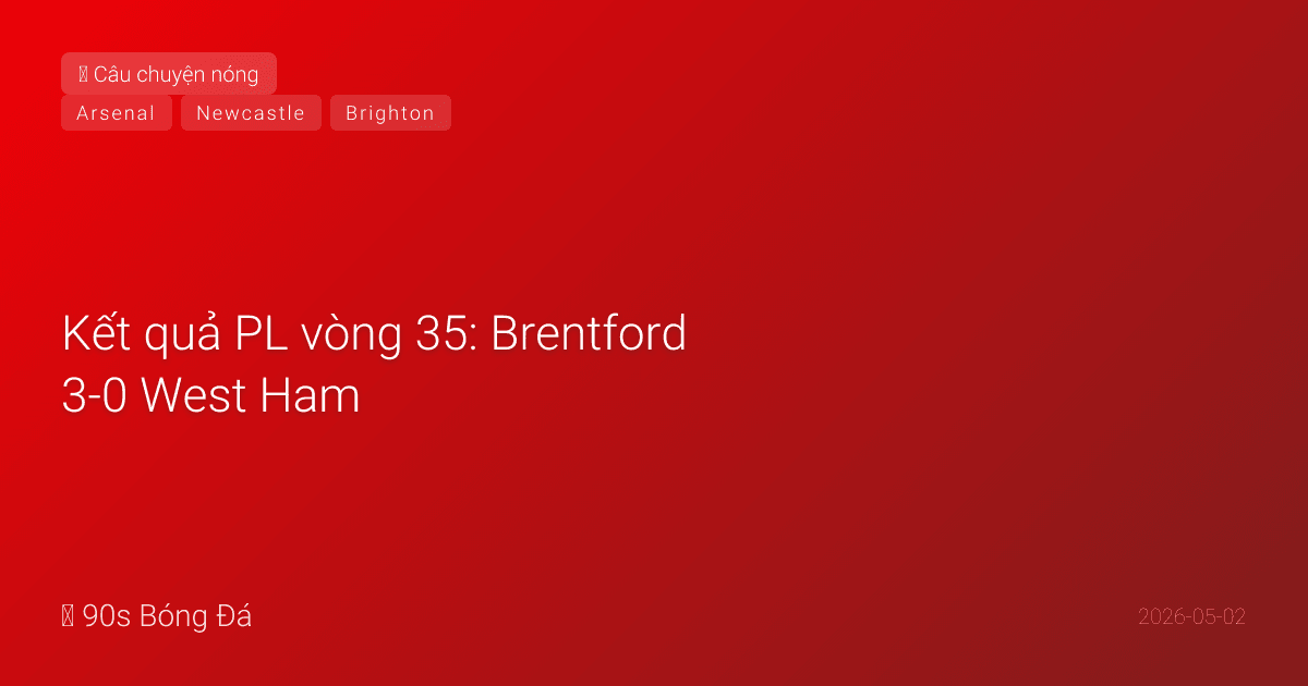 02/05: Tin 6 giờ qua — Kết quả PL vòng 35: Brentford 3-0 West Ham, Newcastle 3-1 Brighton, Sunderland 10 người cầm hòa Wolves, Gyökeres mở tỉ số cho Arsenal