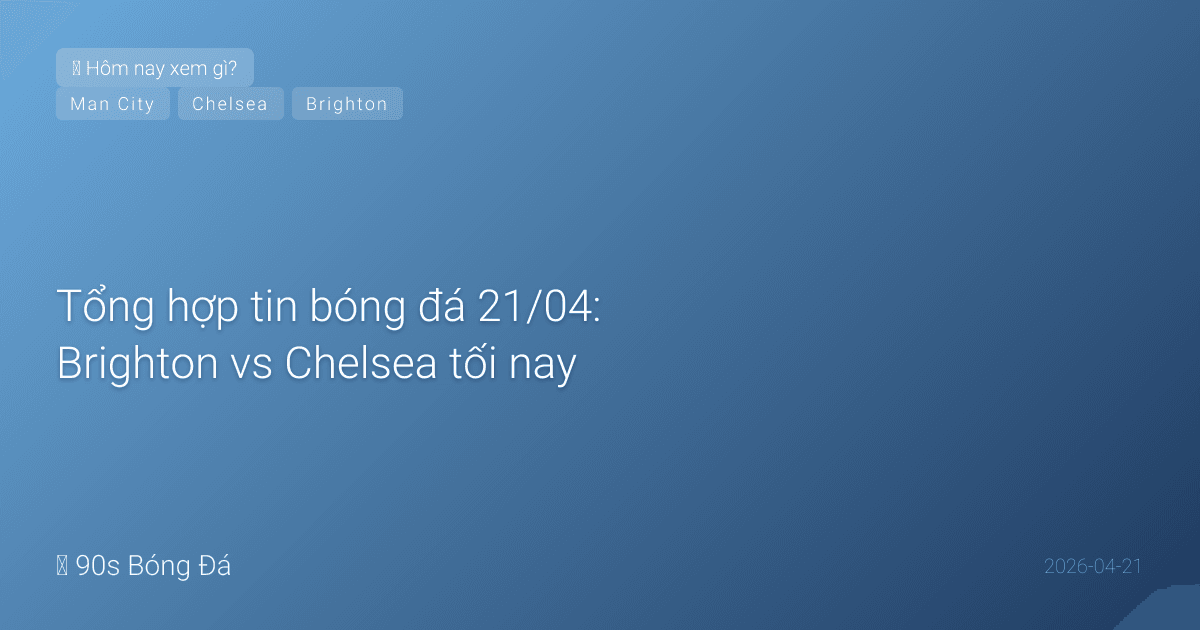 Tổng hợp tin bóng đá 21/04: Brighton vs Chelsea tối nay, Man City đấu bù ngày mai
